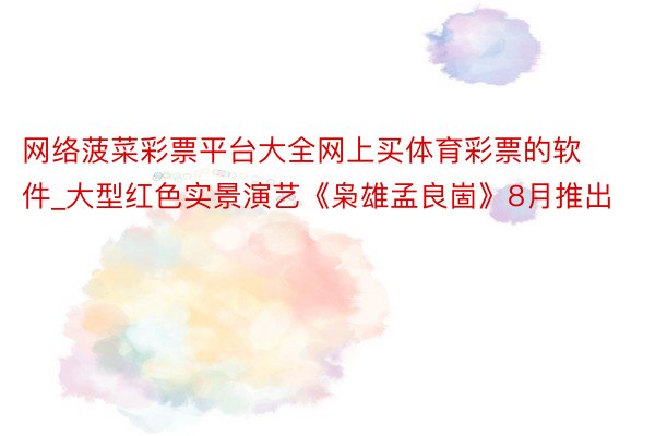 网络菠菜彩票平台大全网上买体育彩票的软件_大型红色实景演艺《枭雄孟良崮》8月推出