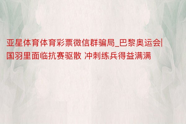 亚星体育体育彩票微信群骗局_巴黎奥运会|国羽里面临抗赛驱散 冲刺练兵得益满满