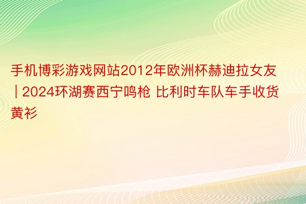 手机博彩游戏网站2012年欧洲杯赫迪拉女友 | 2024环湖赛西宁鸣枪 比利时车队车手收货黄衫