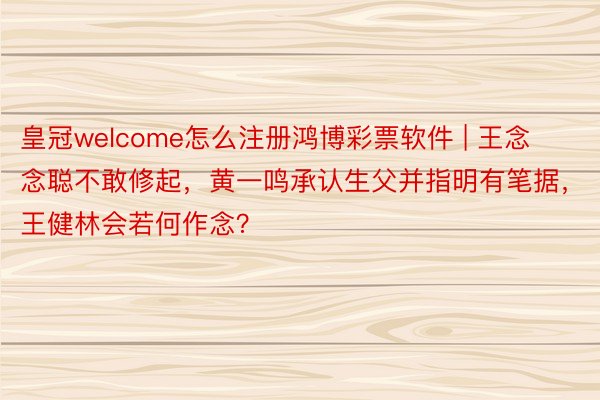 皇冠welcome怎么注册鸿博彩票软件 | 王念念聪不敢修起，黄一鸣承认生父并指明有笔据，王健林会若何作念？
