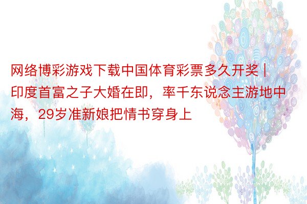 网络博彩游戏下载中国体育彩票多久开奖 | 印度首富之子大婚在即，率千东说念主游地中海，29岁准新娘把情书穿身上