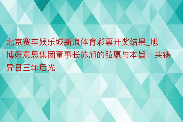 北京赛车娱乐城新浪体育彩票开奖结果_旭博好意思集团董事长苏旭的弘愿与本旨:共铸异日三年后光
