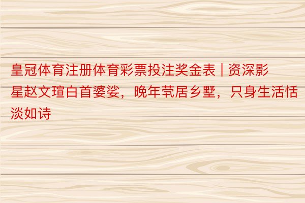 皇冠体育注册体育彩票投注奖金表 | 资深影星赵文瑄白首婆娑，晚年茕居乡墅，只身生活恬淡如诗