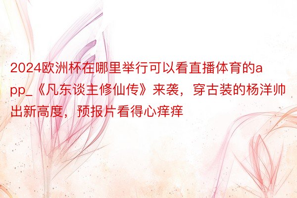 2024欧洲杯在哪里举行可以看直播体育的app_《凡东谈主修仙传》来袭，穿古装的杨洋帅出新高度，预报片看得心痒痒