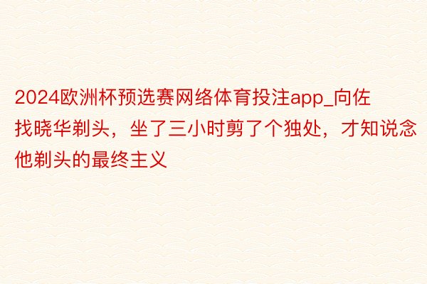 2024欧洲杯预选赛网络体育投注app_向佐找晓华剃头，坐了三小时剪了个独处，才知说念他剃头的最终主义