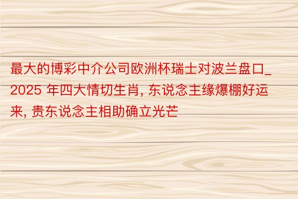最大的博彩中介公司欧洲杯瑞士对波兰盘口_2025 年四大情切生肖, 东说念主缘爆棚好运来, 贵东说念主相助确立光芒