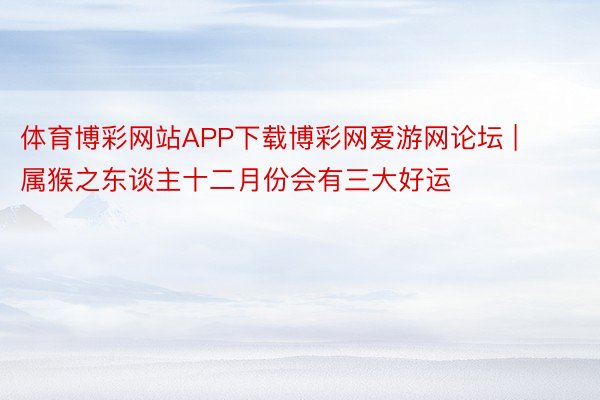 体育博彩网站APP下载博彩网爱游网论坛 | 属猴之东谈主十二月份会有三大好运
