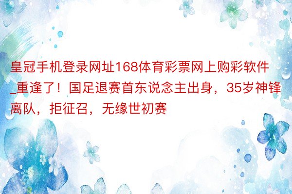 皇冠手机登录网址168体育彩票网上购彩软件_重逢了！国足退赛首东说念主出身，35岁神锋离队，拒征召，无缘世初赛