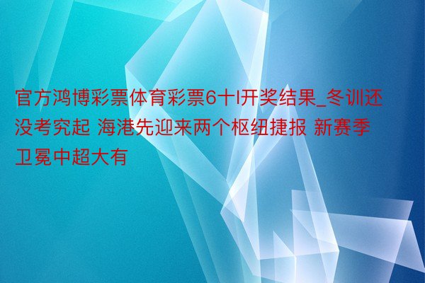 官方鸿博彩票体育彩票6十l开奖结果_冬训还没考究起 海港先迎来两个枢纽捷报 新赛季卫冕中超大有