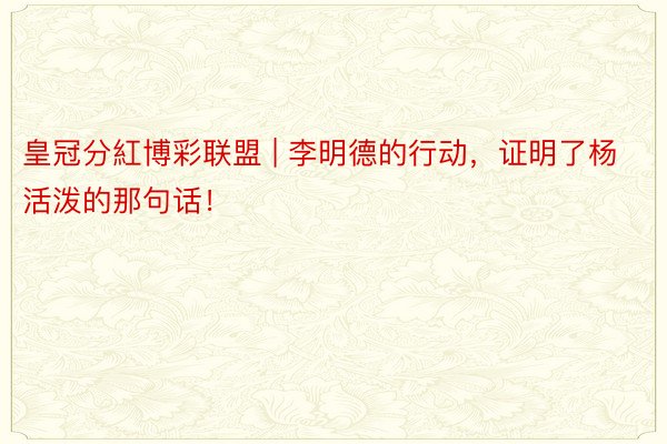 皇冠分紅博彩联盟 | 李明德的行动，证明了杨活泼的那句话！