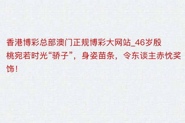 香港博彩总部澳门正规博彩大网站_46岁殷桃宛若时光“骄子”，身姿苗条，令东谈主赤忱奖饰！