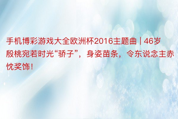 手机博彩游戏大全欧洲杯2016主题曲 | 46岁殷桃宛若时光“骄子”,身姿苗条,令东说念主赤忱奖饰!