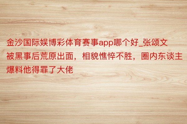 金沙国际娱博彩体育赛事app哪个好_张颂文被黑事后荒原出面，相貌憔悴不胜，圈内东谈主爆料他得罪了大佬