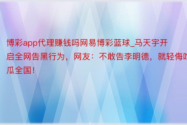 博彩app代理赚钱吗网易博彩蓝球_马天宇开启全网告黑行为，网友：不敢告李明德，就轻侮吃瓜全国！