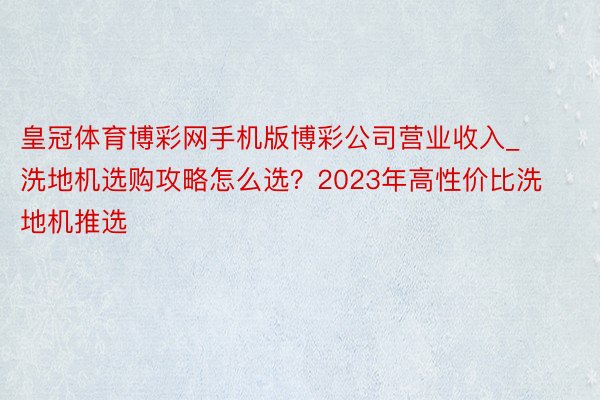 皇冠体育博彩网手机版博彩公司营业收入_洗地机选购攻略怎么选？2023年高性价比洗地机推选