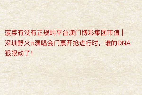 菠菜有没有正规的平台澳门博彩集团市值 | 深圳野火π演唱会门票开抢进行时,谁的DNA狠狠动了!