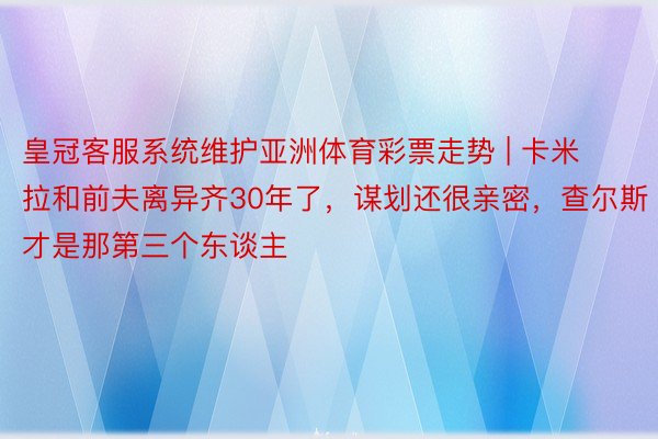 皇冠客服系统维护亚洲体育彩票走势 | 卡米拉和前夫离异齐30年了,谋划还很亲密,查尔斯才是那第三个东谈主