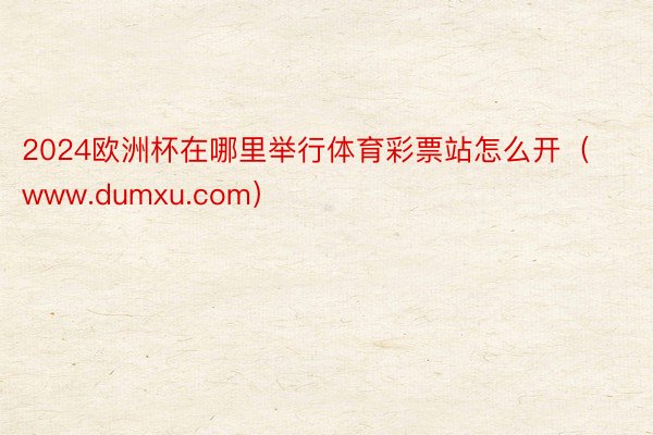 2024欧洲杯在哪里举行体育彩票站怎么开(www.dumxu.com)