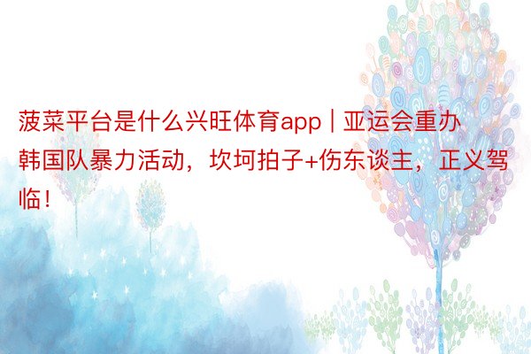 菠菜平台是什么兴旺体育app | 亚运会重办韩国队暴力活动,坎坷拍子+伤东谈主,正义驾临!
