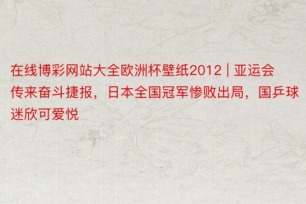 在线博彩网站大全欧洲杯壁纸2012 | 亚运会传来奋斗捷报，日本全国冠军惨败出局，国乒球迷欣可爱悦
